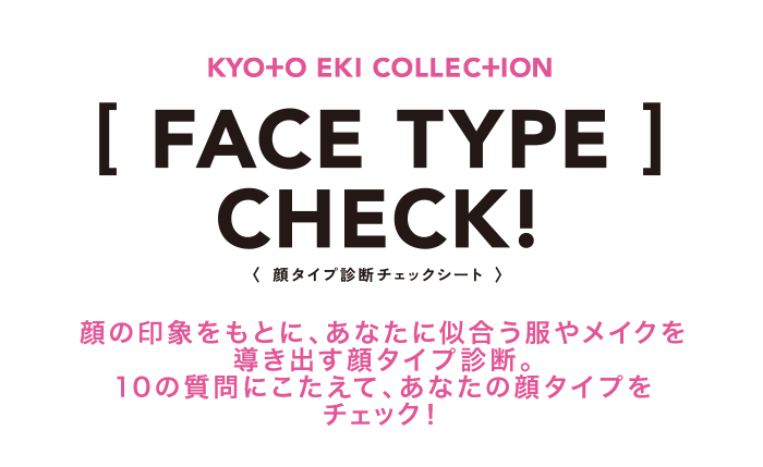 KYOTO EKI COLLECTION [FACE TYPE]CHECK!（顔タイプ診断チェックシート） 顔の印象をもとに、あなたに似合う服やメイクを導き出す顔タイプ診断。 10の質問にこたえて、あなたの顔タイプをチェック！