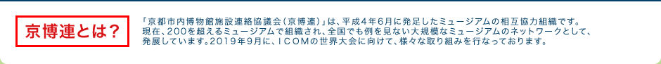 京博連とは？：「京都市内博物館施設連絡協議会（京博連）」は、平成4年6月に発足したミュージアムの相互協力組織です。現在、200を超えるミュージアムで組織され、全国でも例を見ない大規模なミュージアムのネットワークとして、発展しています。2019年9月に、ＩＣＯＭの世界大会に向けて、様々な取り組みを行なっております。