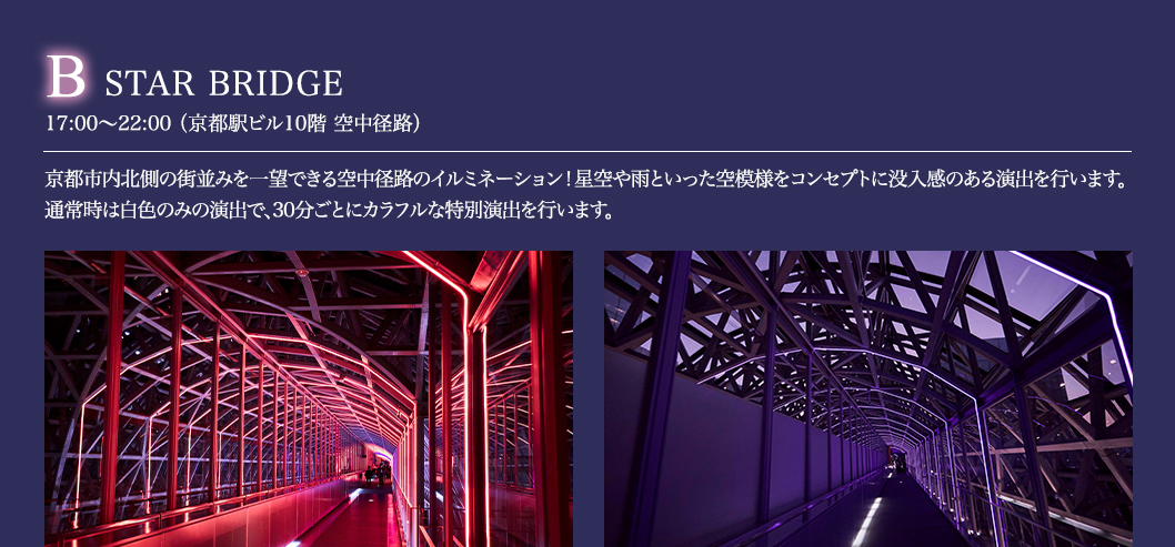 B STAR BRIDGE 17:00～22:00 （京都駅ビル10階 空中径路）京都市内北側の街並みを一望できる空中径路のイルミネーション！星空や雨といった空模様をコンセプトに没入感のある演出を行います。通常時は白色のみの演出で、30分ごとにカラフルな特別演出を行います。
